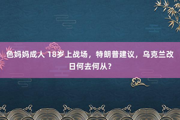 色妈妈成人 18岁上战场，特朗普建议，乌克兰改日何去何从？