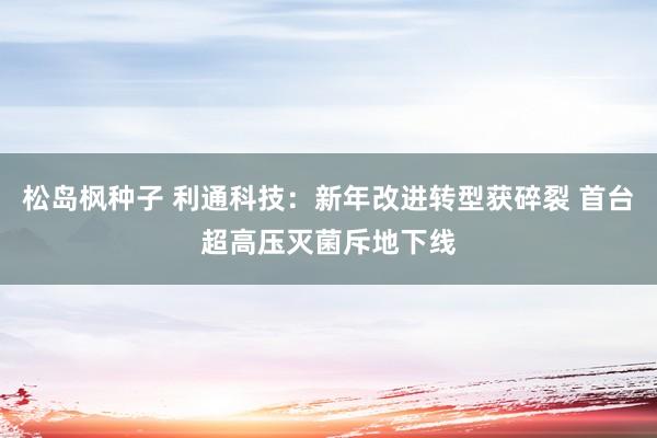 松岛枫种子 利通科技：新年改进转型获碎裂 首台超高压灭菌斥地下线