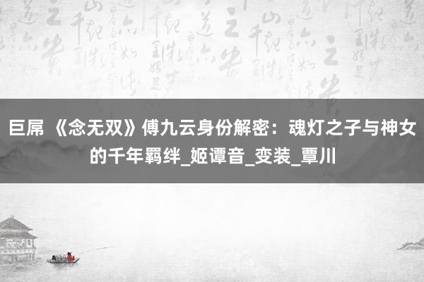 巨屌 《念无双》傅九云身份解密：魂灯之子与神女的千年羁绊_姬谭音_变装_覃川