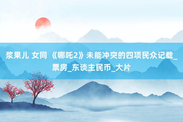 浆果儿 女同 《哪吒2》未能冲突的四项民众记载_票房_东谈主民币_大片