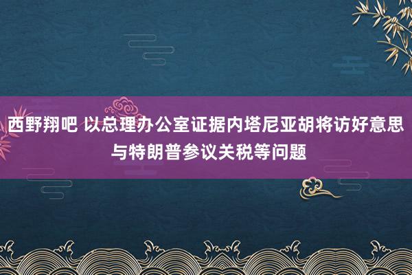 西野翔吧 以总理办公室证据内塔尼亚胡将访好意思 与特朗普参议关税等问题