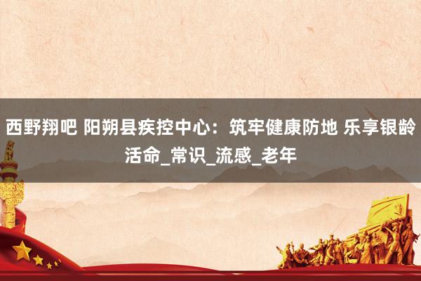 西野翔吧 阳朔县疾控中心：筑牢健康防地 乐享银龄活命_常识_流感_老年