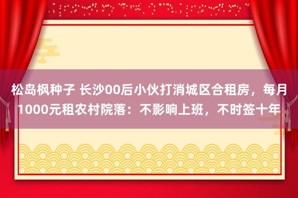 松岛枫种子 长沙00后小伙打消城区合租房，每月1000元租农村院落：不影响上班，不时签十年