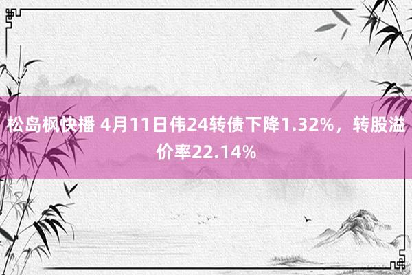 松岛枫快播 4月11日伟24转债下降1.32%，转股溢价率22.14%