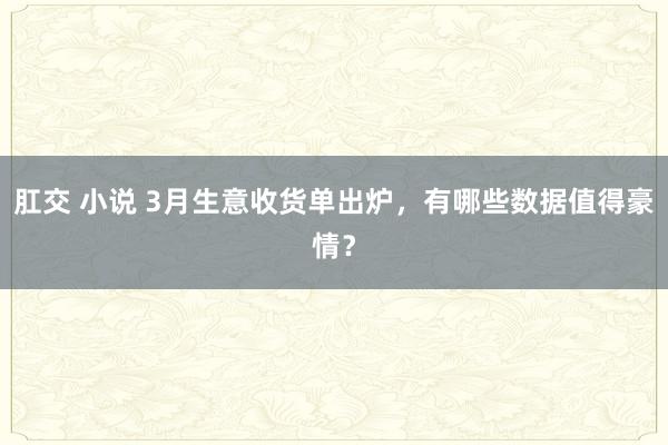 肛交 小说 3月生意收货单出炉，有哪些数据值得豪情？