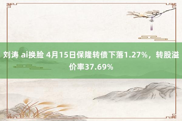 刘涛 ai换脸 4月15日保隆转债下落1.27%，转股溢价率37.69%