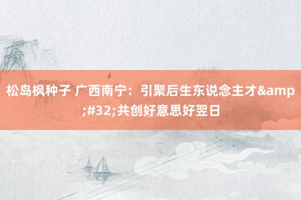 松岛枫种子 广西南宁：引聚后生东说念主才&#32;共创好意思好翌日