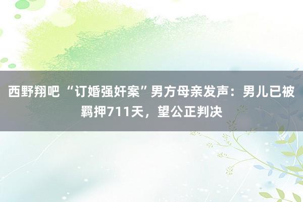 西野翔吧 “订婚强奸案”男方母亲发声：男儿已被羁押711天，望公正判决