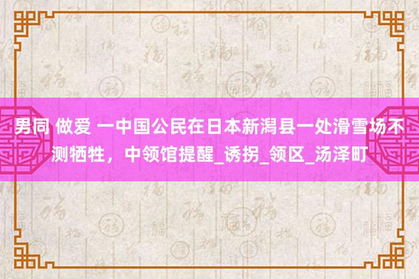 男同 做爱 一中国公民在日本新潟县一处滑雪场不测牺牲，中领馆提醒_诱拐_领区_汤泽町